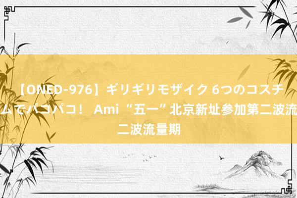 【ONED-976】ギリギリモザイク 6つのコスチュームでパコパコ！ Ami “五一”北京新址参加第二波流量期