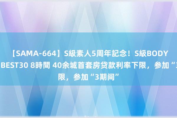 【SAMA-664】S級素人5周年記念！S級BODY中出しBEST30 8時間 40余城首套房贷款利率下限，参加“3期间”