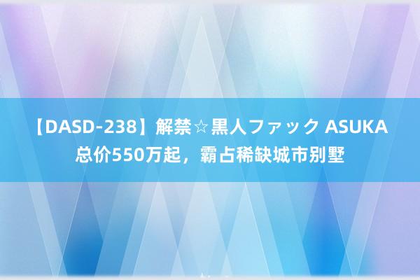 【DASD-238】解禁☆黒人ファック ASUKA 总价550万起，霸占稀缺城市别墅