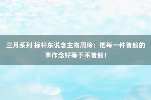 三月系列 标杆东说念主物周玲：把每一件普遍的事作念好等于不普遍！