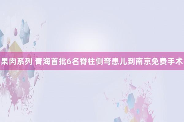 果肉系列 青海首批6名脊柱侧弯患儿到南京免费手术