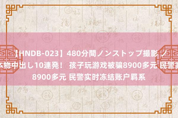 【HNDB-023】480分間ノンストップ撮影 ノーカット編集で本物中出し10連発！ 孩子玩游戏被骗8900多元 民警实时冻结账户羁系