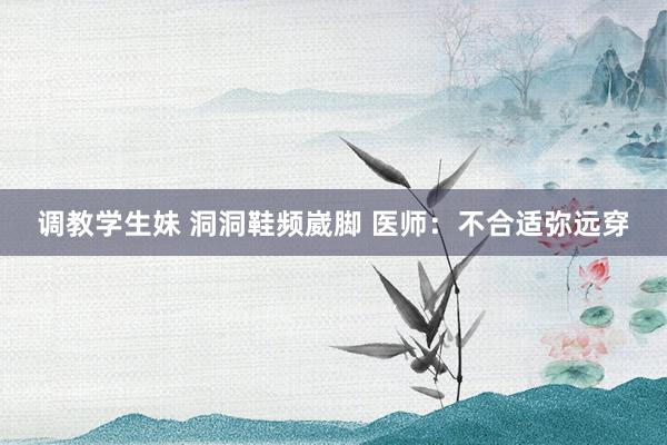 调教学生妹 洞洞鞋频崴脚 医师：不合适弥远穿