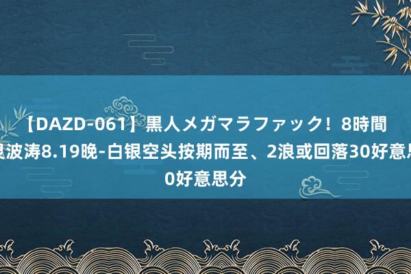 【DAZD-061】黒人メガマラファック！8時間 图灵波涛8.19晚-白银空头按期而至、2浪或回落30好意思分