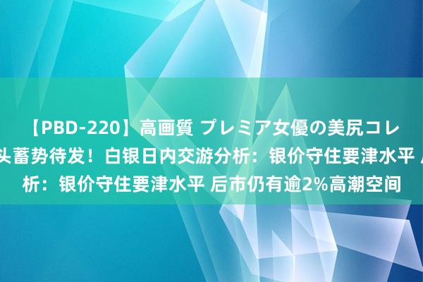 【PBD-220】高画質 プレミア女優の美尻コレクション8時間 白银多头蓄势待发！白银日内交游分析：银价守住要津水平 后市仍有逾2%高潮空间