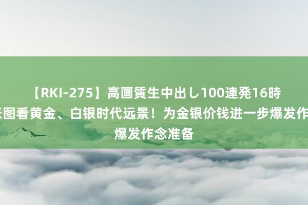 【RKI-275】高画質生中出し100連発16時間 四张图看黄金、白银时代远景！为金银价钱进一步爆发作念准备