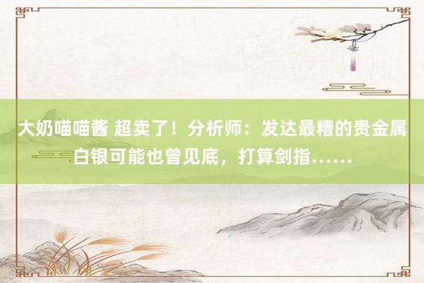 大奶喵喵酱 超卖了！分析师：发达最糟的贵金属白银可能也曾见底，打算剑指……