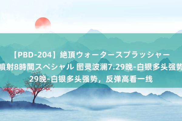 【PBD-204】絶頂ウォータースプラッシャー 放尿＆潮吹き大噴射8時間スペシャル 图灵波澜7.29晚-白银多头强势，反弹高看一线