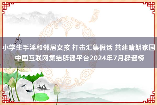 小学生手淫和邻居女孩 打击汇集假话 共建晴朗家园 中国互联网集结辟谣平台2024年7月辟谣榜