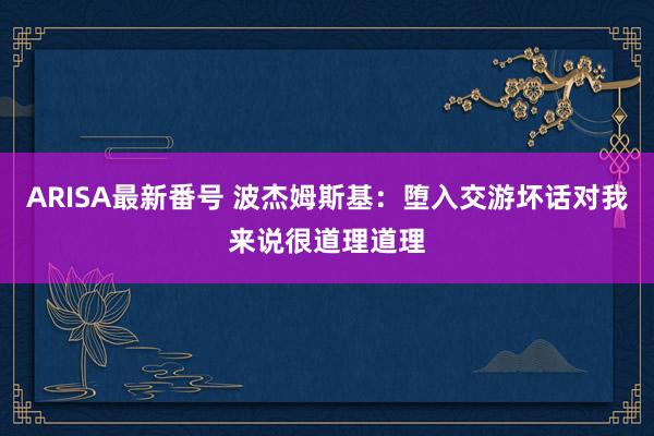 ARISA最新番号 波杰姆斯基：堕入交游坏话对我来说很道理道理