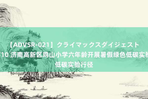 【ADVSR-021】クライマックスダイジェスト 姦鬼 ’10 济南高新区鸡山小学六年龄开展暑假绿色低碳实验行径