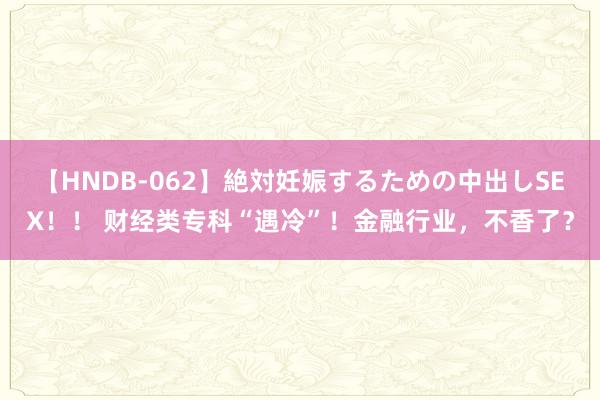 【HNDB-062】絶対妊娠するための中出しSEX！！ 财经类专科“遇冷”！金融行业，不香了？