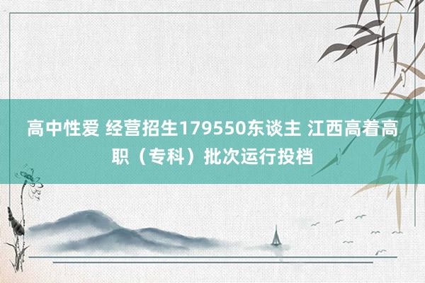 高中性爱 经营招生179550东谈主 江西高着高职（专科）批次运行投档