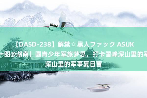 【DASD-238】解禁☆黒人ファック ASUKA 【逐日一图@湖南】圆青少年军旅梦思，打卡雪峰深山里的军事夏日营