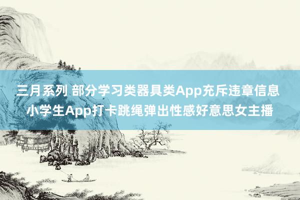 三月系列 部分学习类器具类App充斥违章信息 小学生App打卡跳绳弹出性感好意思女主播