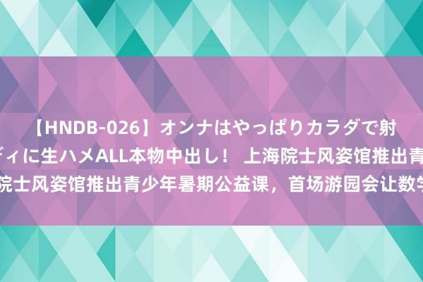 【HNDB-026】オンナはやっぱりカラダで射精する 厳選美巨乳ボディに生ハメALL本物中出し！ 上海院士风姿馆推出青少年暑期公益课，首场游园会让数学变得好玩