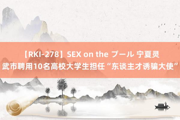 【RKI-278】SEX on the プール 宁夏灵武市聘用10名高校大学生担任“东谈主才诱骗大使”