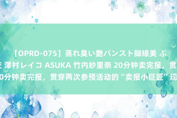 【OPRD-075】蒸れ臭い艶パンスト脚線美 ぶっかけゴックン大乱交 澤村レイコ ASUKA 竹内紗里奈 20分钟卖完报，贯穿两次参预活动的“卖报小巨匠”现场共享告诫