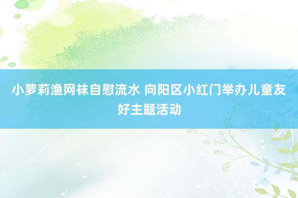 小萝莉渔网袜自慰流水 向阳区小红门举办儿童友好主题活动