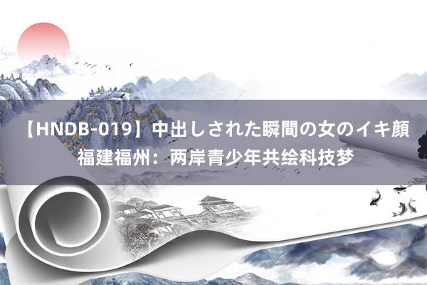 【HNDB-019】中出しされた瞬間の女のイキ顔 福建福州：两岸青少年共绘科技梦