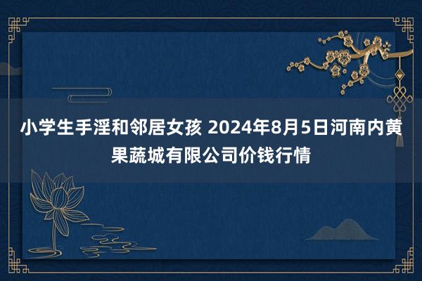 小学生手淫和邻居女孩 2024年8月5日河南内黄果蔬城有限公司价钱行情