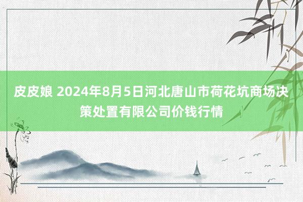 皮皮娘 2024年8月5日河北唐山市荷花坑商场决策处置有限公司价钱行情