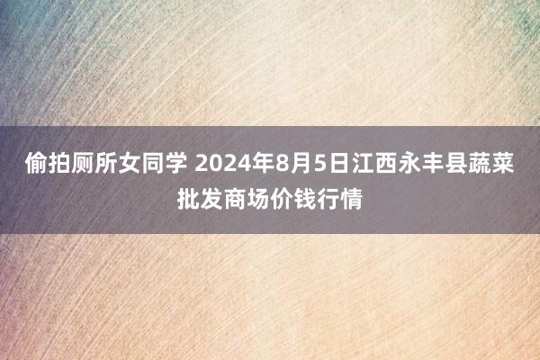 偷拍厕所女同学 2024年8月5日江西永丰县蔬菜批发商场价钱行情