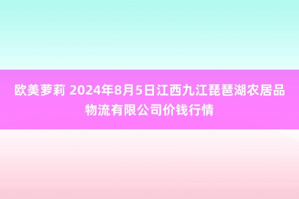 欧美萝莉 2024年8月5日江西九江琵琶湖农居品物流有限公司价钱行情