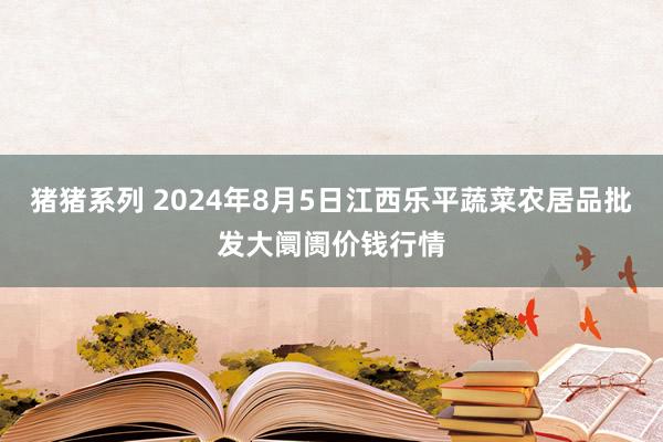 猪猪系列 2024年8月5日江西乐平蔬菜农居品批发大阛阓价钱行情