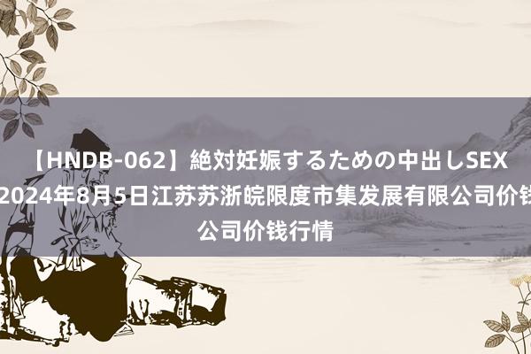 【HNDB-062】絶対妊娠するための中出しSEX！！ 2024年8月5日江苏苏浙皖限度市集发展有限公司价钱行情