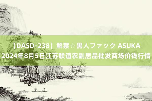 【DASD-238】解禁☆黒人ファック ASUKA 2024年8月5日江苏联谊农副居品批发商场价钱行情