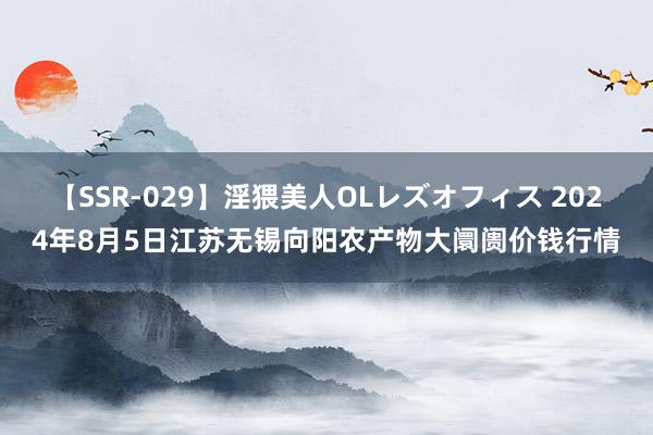 【SSR-029】淫猥美人OLレズオフィス 2024年8月5日江苏无锡向阳农产物大阛阓价钱行情