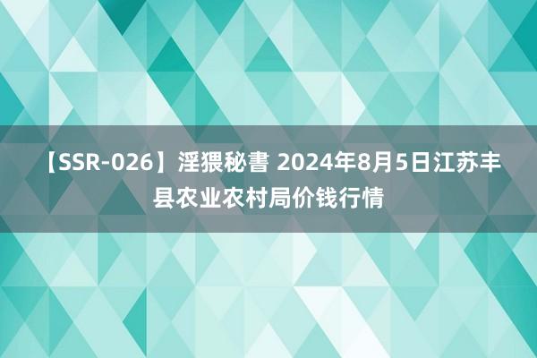 【SSR-026】淫猥秘書 2024年8月5日江苏丰县农业农村局价钱行情