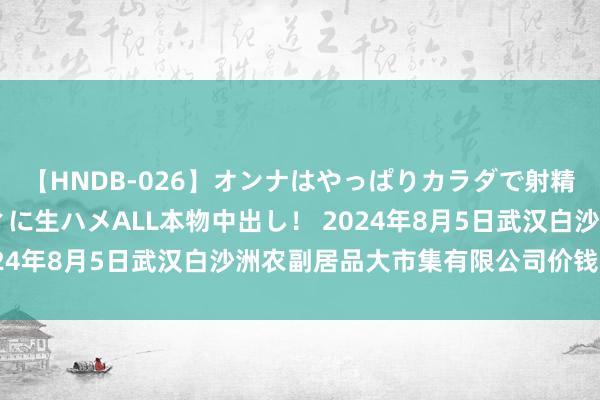 【HNDB-026】オンナはやっぱりカラダで射精する 厳選美巨乳ボディに生ハメALL本物中出し！ 2024年8月5日武汉白沙洲农副居品大市集有限公司价钱行情