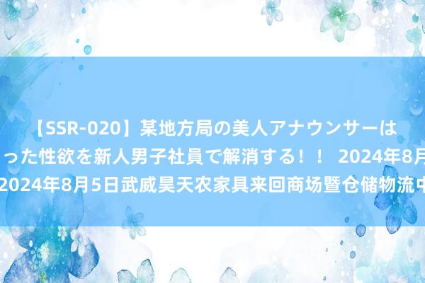 【SSR-020】某地方局の美人アナウンサーは忙し過ぎて溜まりまくった性欲を新人男子社員で解消する！！ 2024年8月5日武威昊天农家具来回商场暨仓储物流中心价钱行情