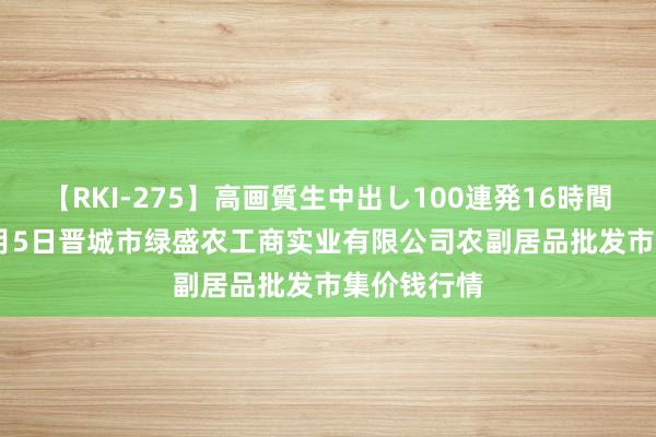 【RKI-275】高画質生中出し100連発16時間 2024年8月5日晋城市绿盛农工商实业有限公司农副居品批发市集价钱行情