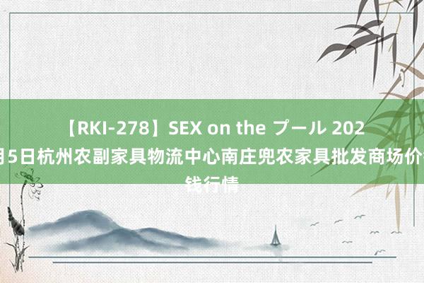 【RKI-278】SEX on the プール 2024年8月5日杭州农副家具物流中心南庄兜农家具批发商场价钱行情