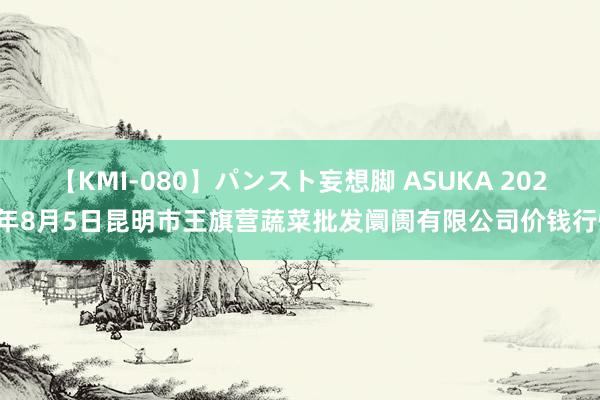 【KMI-080】パンスト妄想脚 ASUKA 2024年8月5日昆明市王旗营蔬菜批发阛阓有限公司价钱行情