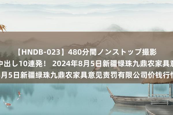 【HNDB-023】480分間ノンストップ撮影 ノーカット編集で本物中出し10連発！ 2024年8月5日新疆绿珠九鼎农家具意见责罚有限公司价钱行情