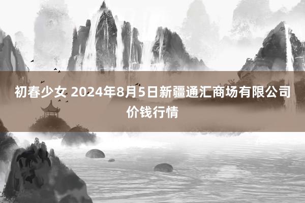 初春少女 2024年8月5日新疆通汇商场有限公司价钱行情