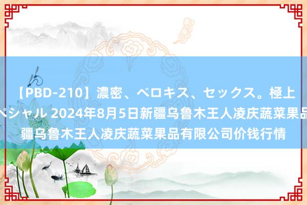 【PBD-210】濃密、ベロキス、セックス。極上接吻性交 8時間スペシャル 2024年8月5日新疆乌鲁木王人凌庆蔬菜果品有限公司价钱行情