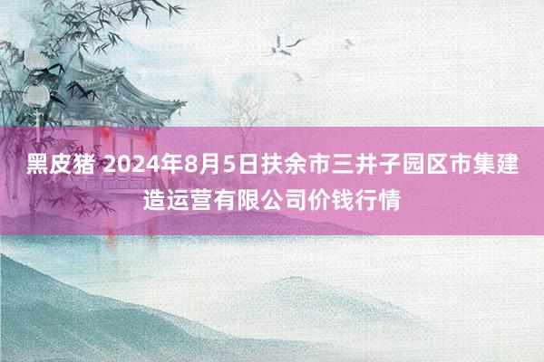 黑皮猪 2024年8月5日扶余市三井子园区市集建造运营有限公司价钱行情