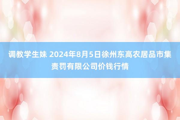 调教学生妹 2024年8月5日徐州东高农居品市集责罚有限公司价钱行情