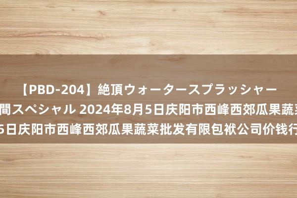 【PBD-204】絶頂ウォータースプラッシャー 放尿＆潮吹き大噴射8時間スペシャル 2024年8月5日庆阳市西峰西郊瓜果蔬菜批发有限包袱公司价钱行情