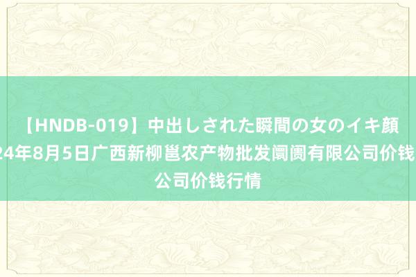 【HNDB-019】中出しされた瞬間の女のイキ顔 2024年8月5日广西新柳邕农产物批发阛阓有限公司价钱行情