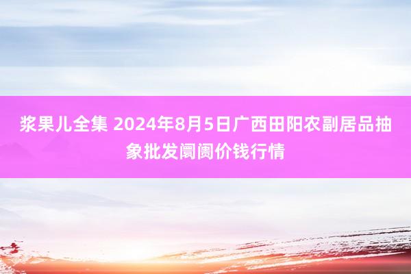 浆果儿全集 2024年8月5日广西田阳农副居品抽象批发阛阓价钱行情