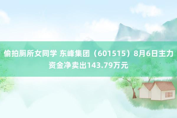 偷拍厕所女同学 东峰集团（601515）8月6日主力资金净卖出143.79万元