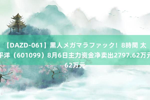 【DAZD-061】黒人メガマラファック！8時間 太平洋（601099）8月6日主力资金净卖出2797.62万元