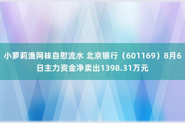 小萝莉渔网袜自慰流水 北京银行（601169）8月6日主力资金净卖出1398.31万元