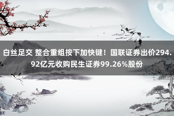 白丝足交 整合重组按下加快键！国联证券出价294.92亿元收购民生证券99.26%股份